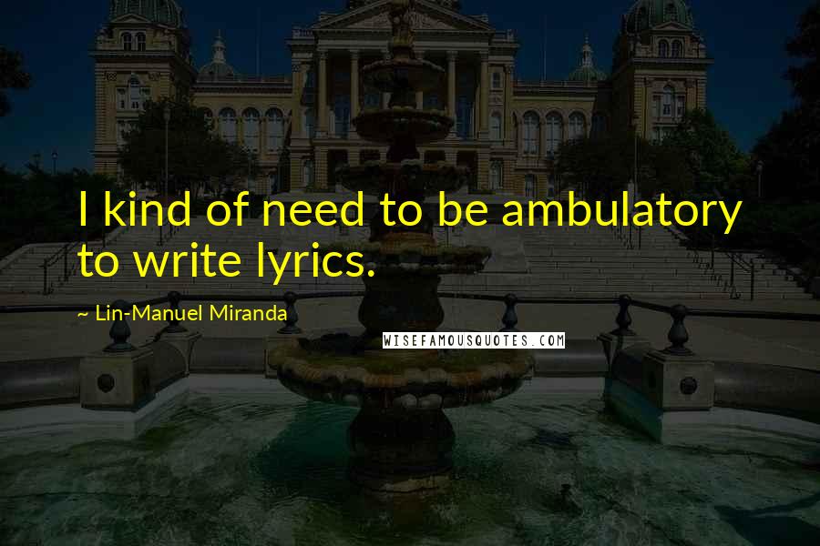 Lin-Manuel Miranda Quotes: I kind of need to be ambulatory to write lyrics.