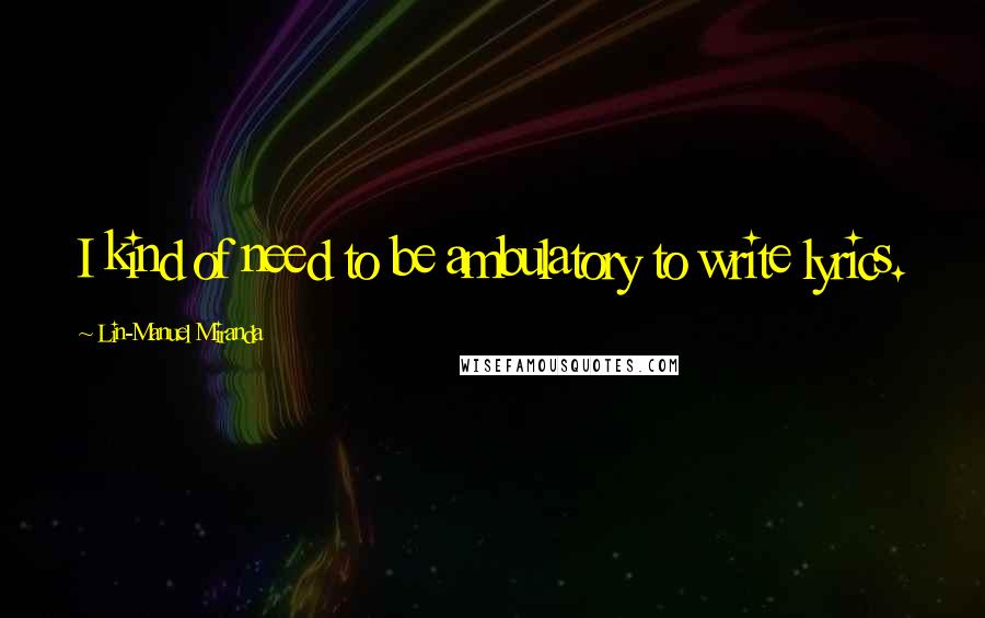 Lin-Manuel Miranda Quotes: I kind of need to be ambulatory to write lyrics.