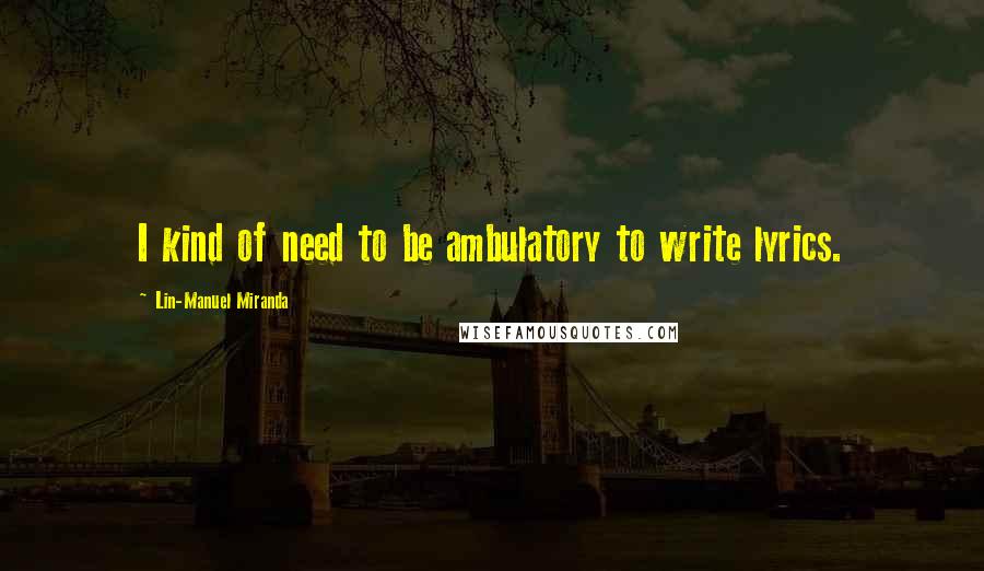 Lin-Manuel Miranda Quotes: I kind of need to be ambulatory to write lyrics.