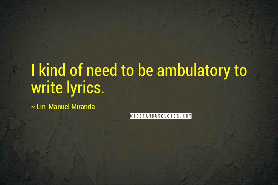 Lin-Manuel Miranda Quotes: I kind of need to be ambulatory to write lyrics.