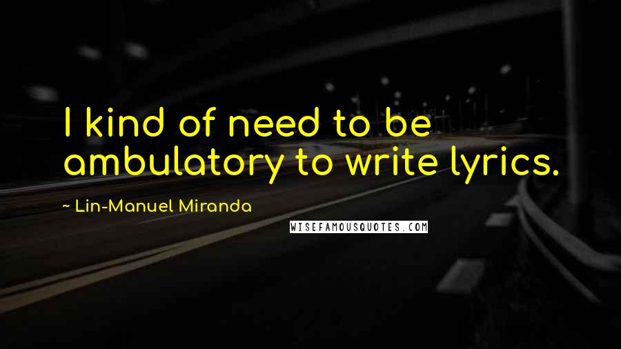 Lin-Manuel Miranda Quotes: I kind of need to be ambulatory to write lyrics.