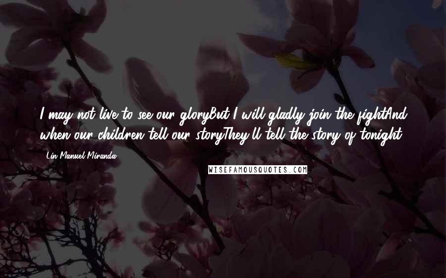 Lin-Manuel Miranda Quotes: I may not live to see our gloryBut I will gladly join the fightAnd when our children tell our storyThey'll tell the story of tonight
