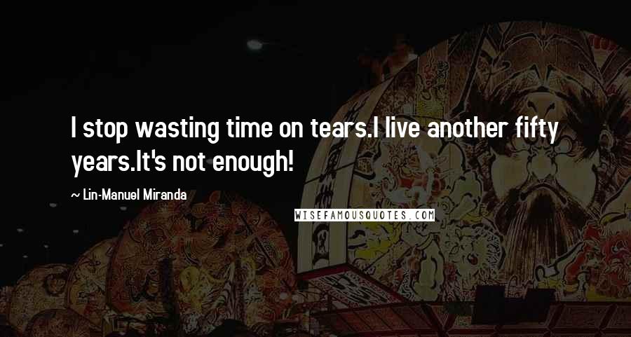 Lin-Manuel Miranda Quotes: I stop wasting time on tears.I live another fifty years.It's not enough!