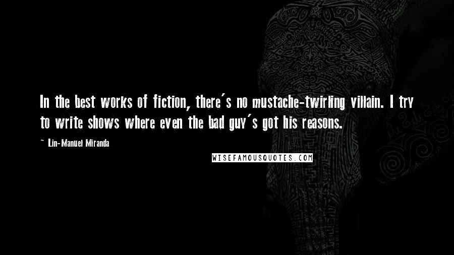 Lin-Manuel Miranda Quotes: In the best works of fiction, there's no mustache-twirling villain. I try to write shows where even the bad guy's got his reasons.