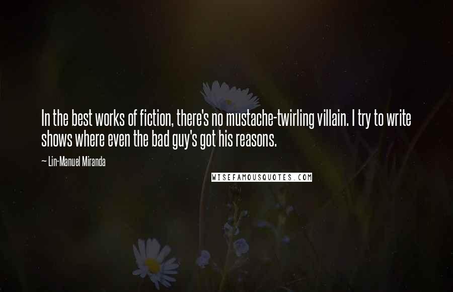 Lin-Manuel Miranda Quotes: In the best works of fiction, there's no mustache-twirling villain. I try to write shows where even the bad guy's got his reasons.