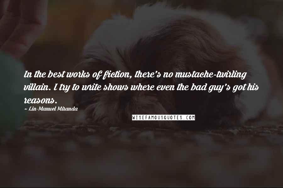 Lin-Manuel Miranda Quotes: In the best works of fiction, there's no mustache-twirling villain. I try to write shows where even the bad guy's got his reasons.