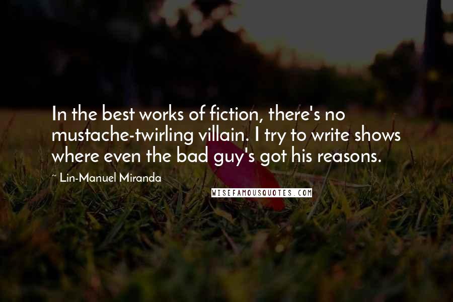 Lin-Manuel Miranda Quotes: In the best works of fiction, there's no mustache-twirling villain. I try to write shows where even the bad guy's got his reasons.