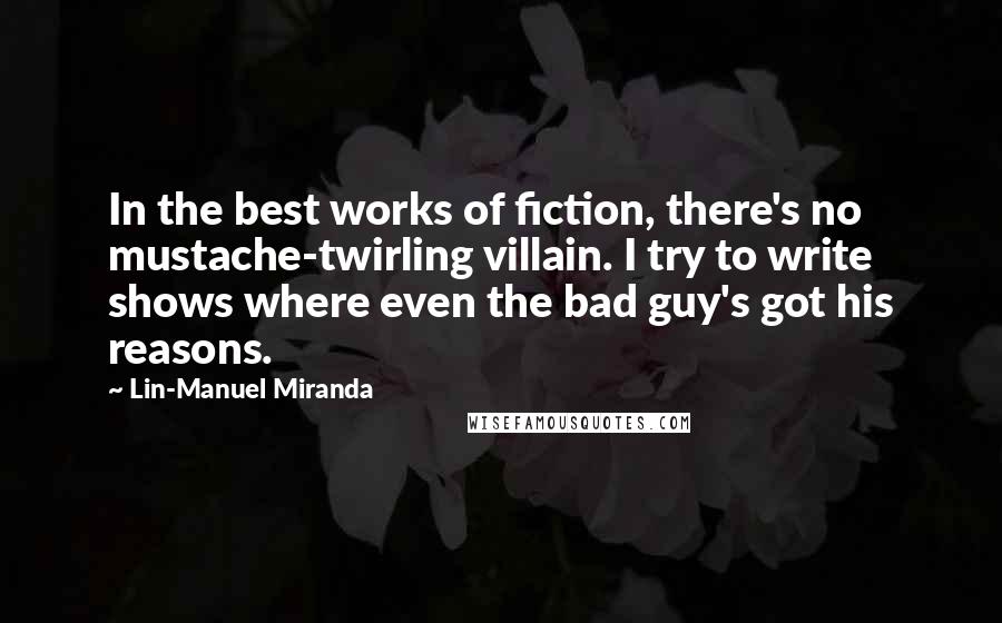 Lin-Manuel Miranda Quotes: In the best works of fiction, there's no mustache-twirling villain. I try to write shows where even the bad guy's got his reasons.