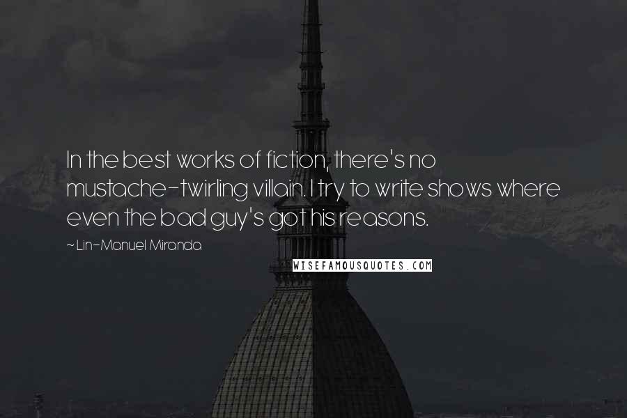 Lin-Manuel Miranda Quotes: In the best works of fiction, there's no mustache-twirling villain. I try to write shows where even the bad guy's got his reasons.