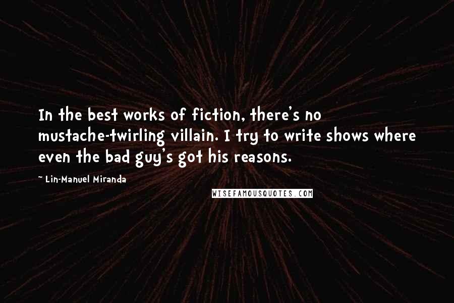 Lin-Manuel Miranda Quotes: In the best works of fiction, there's no mustache-twirling villain. I try to write shows where even the bad guy's got his reasons.