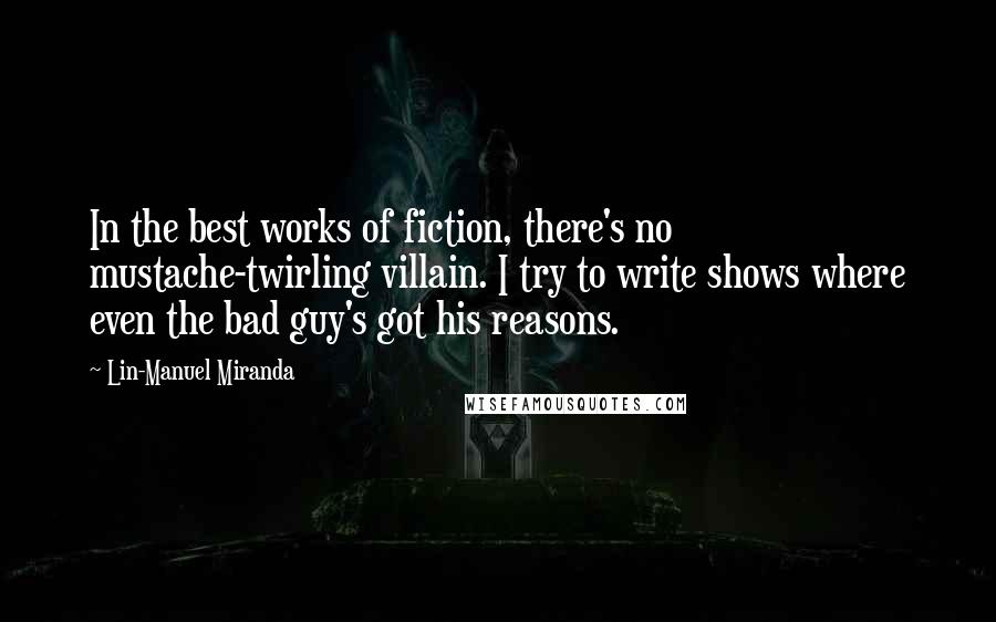 Lin-Manuel Miranda Quotes: In the best works of fiction, there's no mustache-twirling villain. I try to write shows where even the bad guy's got his reasons.