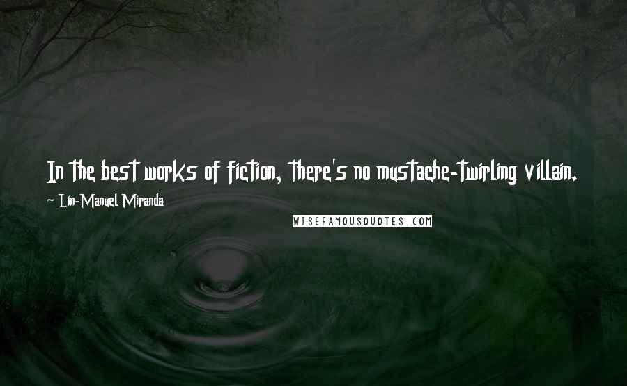 Lin-Manuel Miranda Quotes: In the best works of fiction, there's no mustache-twirling villain. I try to write shows where even the bad guy's got his reasons.