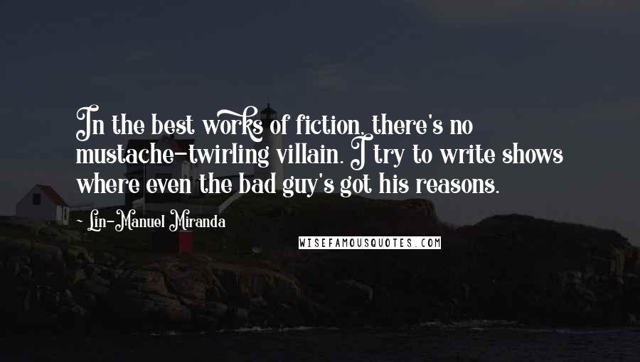 Lin-Manuel Miranda Quotes: In the best works of fiction, there's no mustache-twirling villain. I try to write shows where even the bad guy's got his reasons.