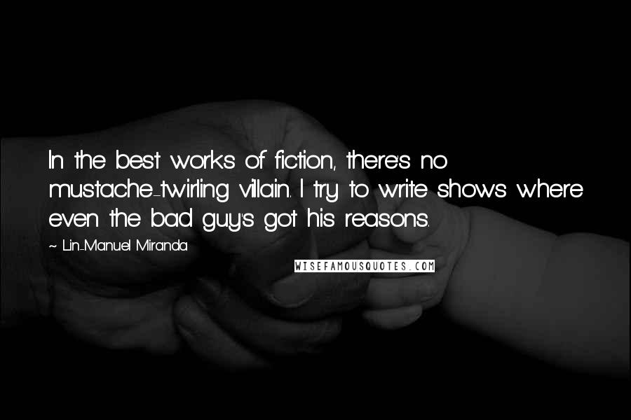 Lin-Manuel Miranda Quotes: In the best works of fiction, there's no mustache-twirling villain. I try to write shows where even the bad guy's got his reasons.