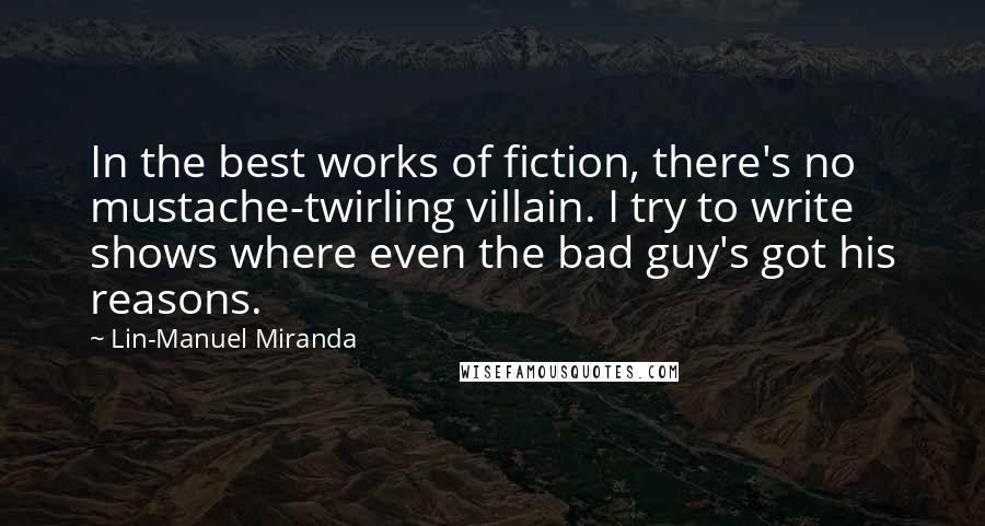 Lin-Manuel Miranda Quotes: In the best works of fiction, there's no mustache-twirling villain. I try to write shows where even the bad guy's got his reasons.