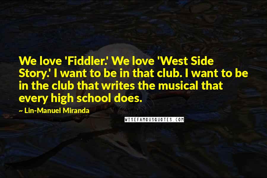 Lin-Manuel Miranda Quotes: We love 'Fiddler.' We love 'West Side Story.' I want to be in that club. I want to be in the club that writes the musical that every high school does.