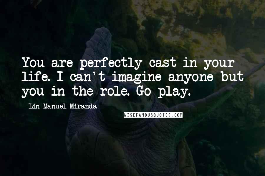 Lin-Manuel Miranda Quotes: You are perfectly cast in your life. I can't imagine anyone but you in the role. Go play.