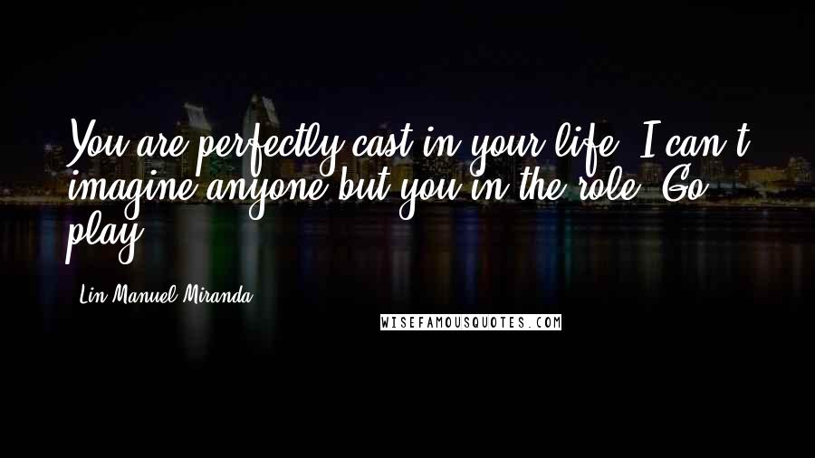 Lin-Manuel Miranda Quotes: You are perfectly cast in your life. I can't imagine anyone but you in the role. Go play.