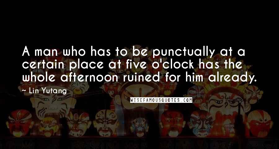 Lin Yutang Quotes: A man who has to be punctually at a certain place at five o'clock has the whole afternoon ruined for him already.