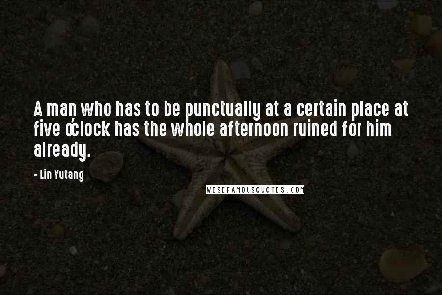 Lin Yutang Quotes: A man who has to be punctually at a certain place at five o'clock has the whole afternoon ruined for him already.