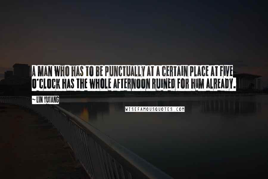 Lin Yutang Quotes: A man who has to be punctually at a certain place at five o'clock has the whole afternoon ruined for him already.