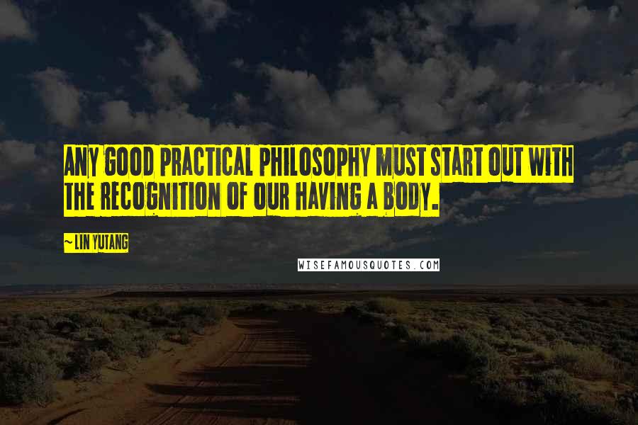 Lin Yutang Quotes: Any good practical philosophy must start out with the recognition of our having a body.