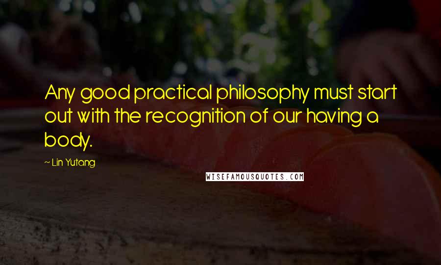 Lin Yutang Quotes: Any good practical philosophy must start out with the recognition of our having a body.