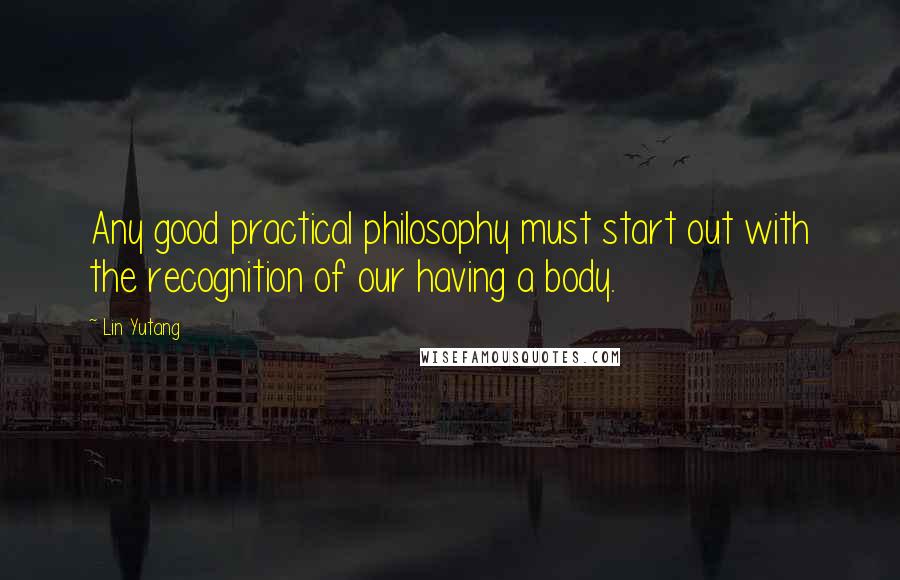 Lin Yutang Quotes: Any good practical philosophy must start out with the recognition of our having a body.