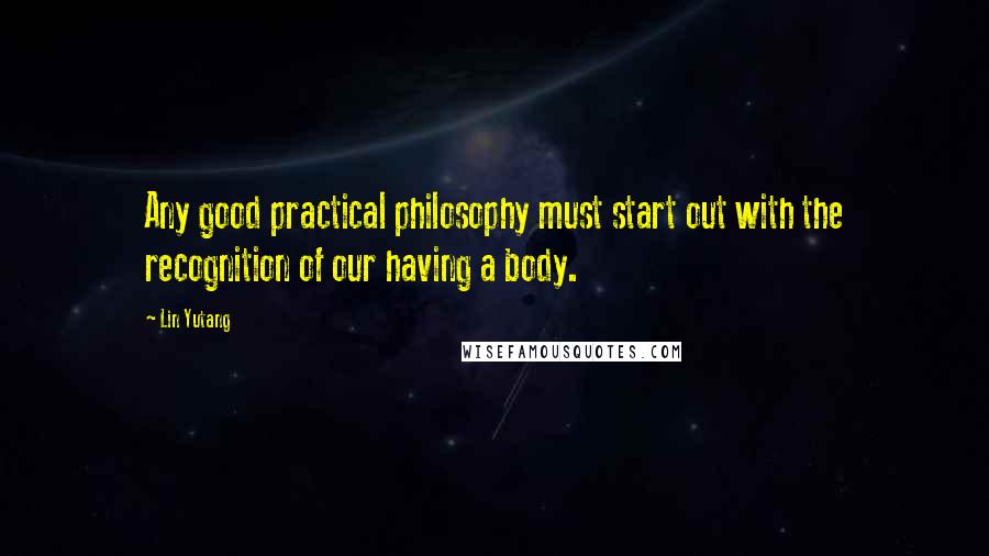 Lin Yutang Quotes: Any good practical philosophy must start out with the recognition of our having a body.