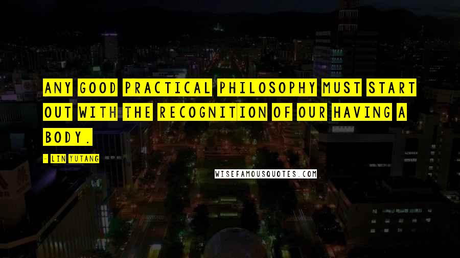 Lin Yutang Quotes: Any good practical philosophy must start out with the recognition of our having a body.