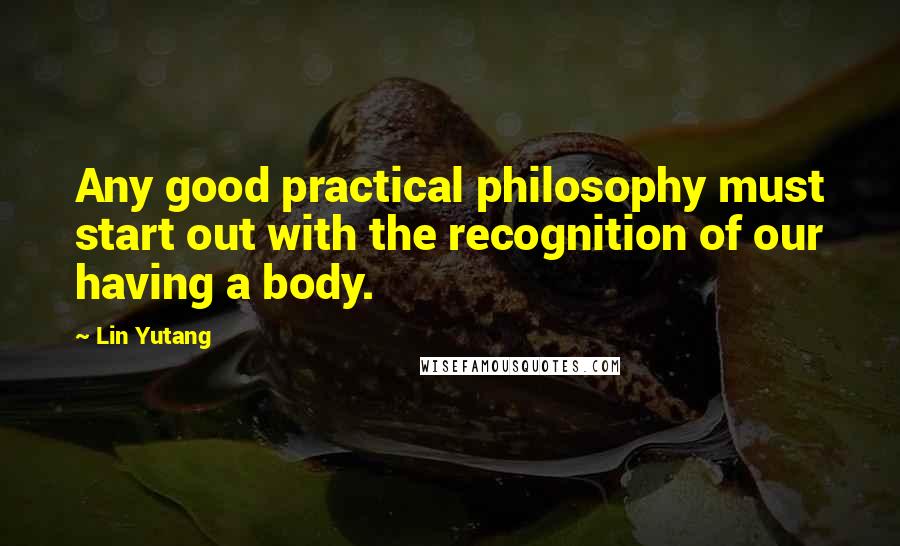 Lin Yutang Quotes: Any good practical philosophy must start out with the recognition of our having a body.