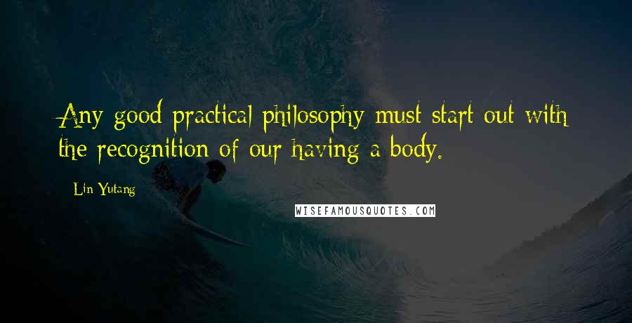 Lin Yutang Quotes: Any good practical philosophy must start out with the recognition of our having a body.