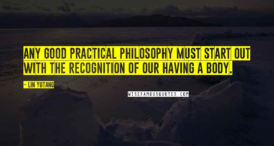 Lin Yutang Quotes: Any good practical philosophy must start out with the recognition of our having a body.