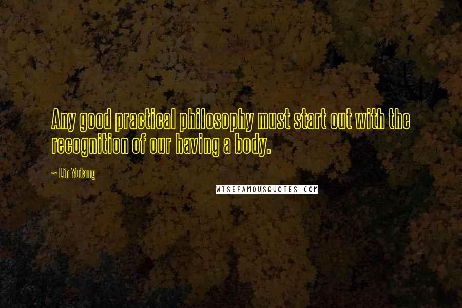 Lin Yutang Quotes: Any good practical philosophy must start out with the recognition of our having a body.