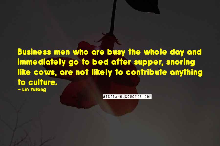 Lin Yutang Quotes: Business men who are busy the whole day and immediately go to bed after supper, snoring like cows, are not likely to contribute anything to culture.