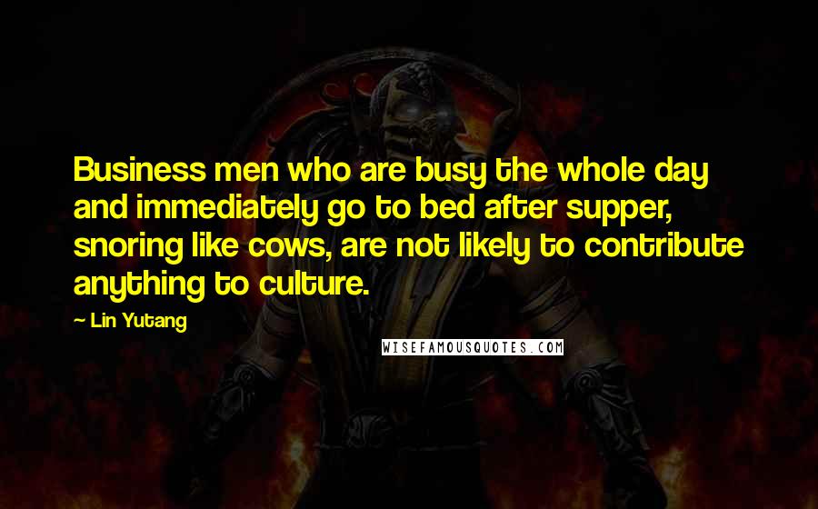 Lin Yutang Quotes: Business men who are busy the whole day and immediately go to bed after supper, snoring like cows, are not likely to contribute anything to culture.