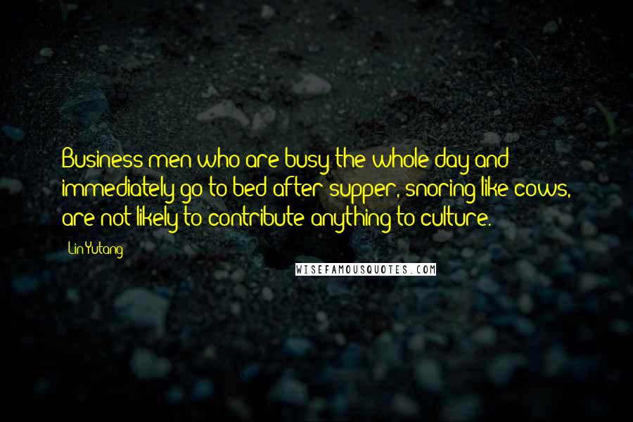 Lin Yutang Quotes: Business men who are busy the whole day and immediately go to bed after supper, snoring like cows, are not likely to contribute anything to culture.