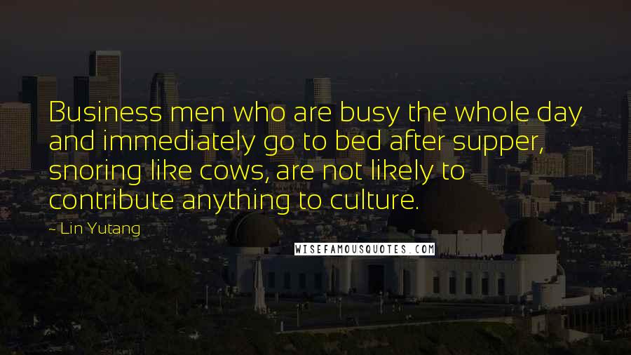 Lin Yutang Quotes: Business men who are busy the whole day and immediately go to bed after supper, snoring like cows, are not likely to contribute anything to culture.