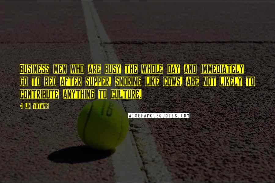 Lin Yutang Quotes: Business men who are busy the whole day and immediately go to bed after supper, snoring like cows, are not likely to contribute anything to culture.