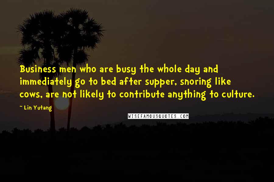 Lin Yutang Quotes: Business men who are busy the whole day and immediately go to bed after supper, snoring like cows, are not likely to contribute anything to culture.