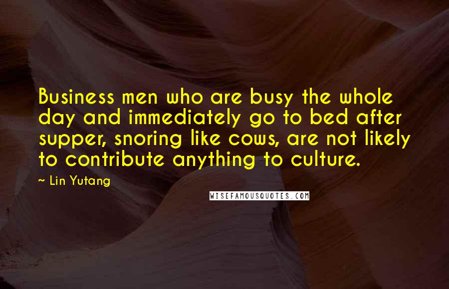 Lin Yutang Quotes: Business men who are busy the whole day and immediately go to bed after supper, snoring like cows, are not likely to contribute anything to culture.