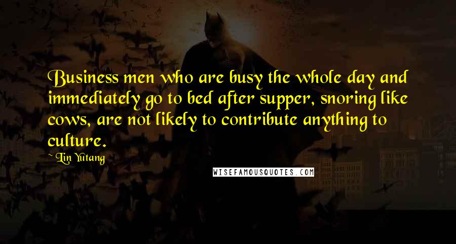 Lin Yutang Quotes: Business men who are busy the whole day and immediately go to bed after supper, snoring like cows, are not likely to contribute anything to culture.