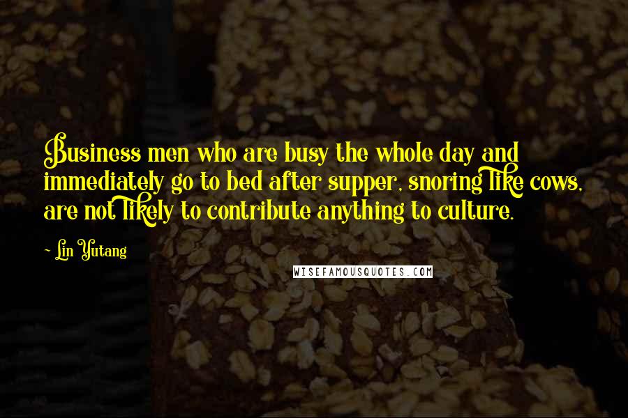 Lin Yutang Quotes: Business men who are busy the whole day and immediately go to bed after supper, snoring like cows, are not likely to contribute anything to culture.
