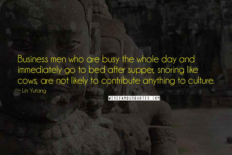 Lin Yutang Quotes: Business men who are busy the whole day and immediately go to bed after supper, snoring like cows, are not likely to contribute anything to culture.