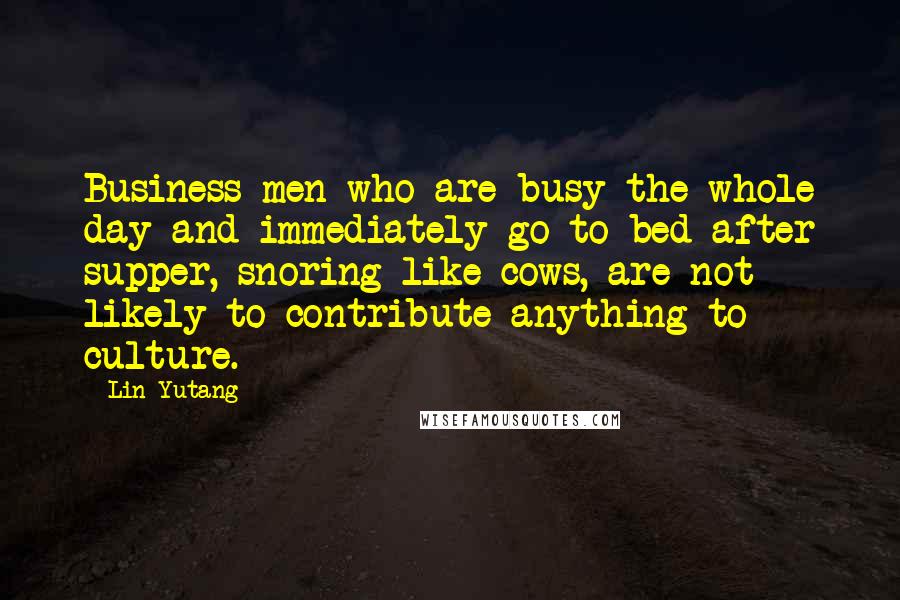 Lin Yutang Quotes: Business men who are busy the whole day and immediately go to bed after supper, snoring like cows, are not likely to contribute anything to culture.