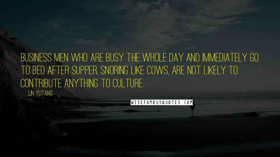 Lin Yutang Quotes: Business men who are busy the whole day and immediately go to bed after supper, snoring like cows, are not likely to contribute anything to culture.