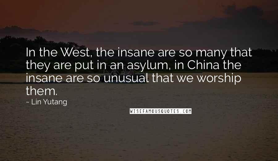 Lin Yutang Quotes: In the West, the insane are so many that they are put in an asylum, in China the insane are so unusual that we worship them.