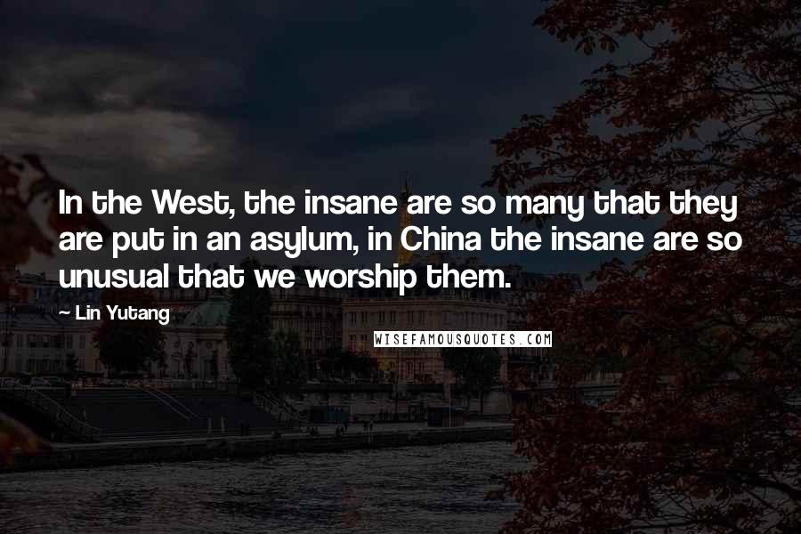 Lin Yutang Quotes: In the West, the insane are so many that they are put in an asylum, in China the insane are so unusual that we worship them.