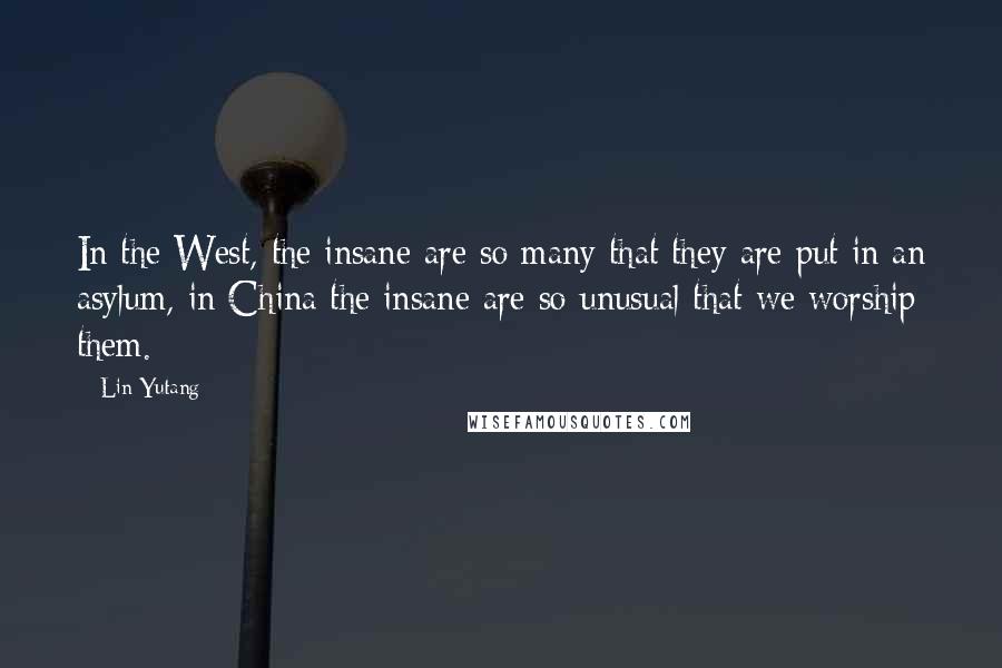 Lin Yutang Quotes: In the West, the insane are so many that they are put in an asylum, in China the insane are so unusual that we worship them.