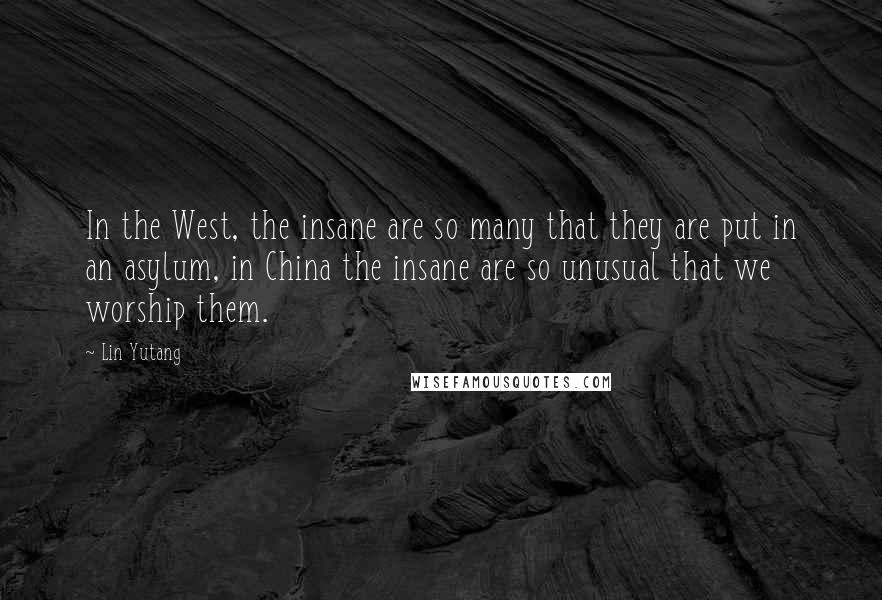 Lin Yutang Quotes: In the West, the insane are so many that they are put in an asylum, in China the insane are so unusual that we worship them.